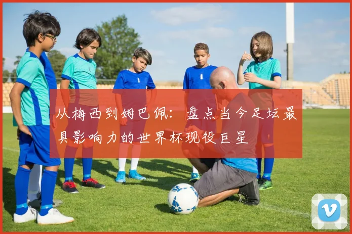 从梅西到姆巴佩：盘点当今足坛最具影响力的世界杯现役巨星