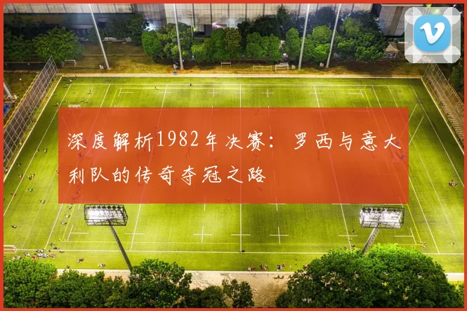 深度解析1982年决赛：罗西与意大利队的传奇夺冠之路
