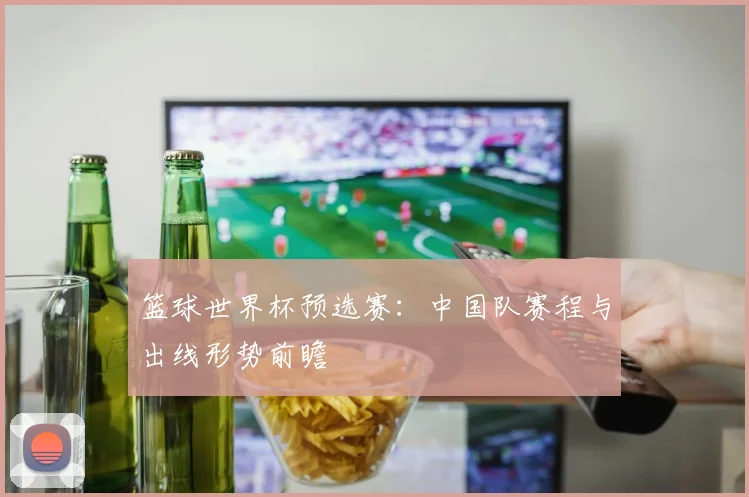 篮球世界杯预选赛：中国队赛程与出线形势前瞻