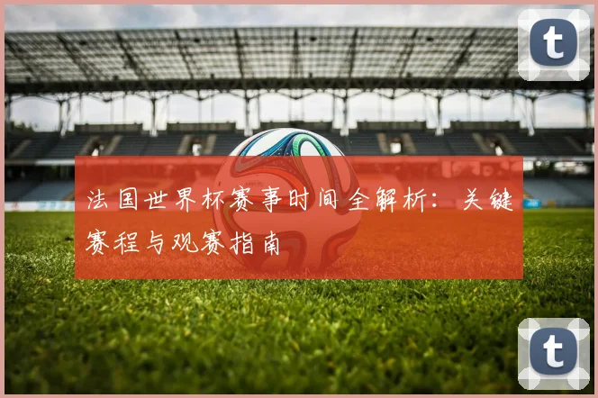 法国世界杯赛事时间全解析：关键赛程与观赛指南