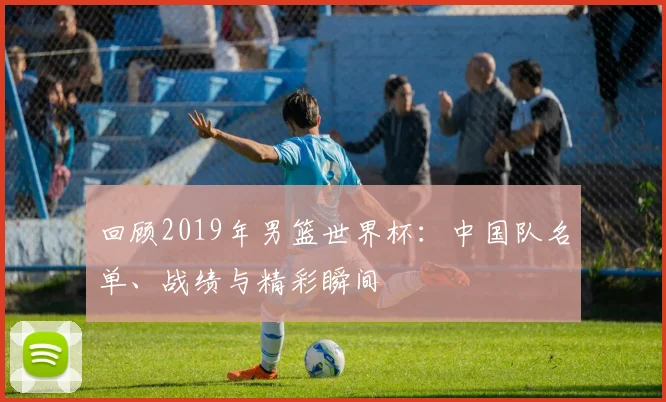 回顾2019年男篮世界杯：中国队名单、战绩与精彩瞬间