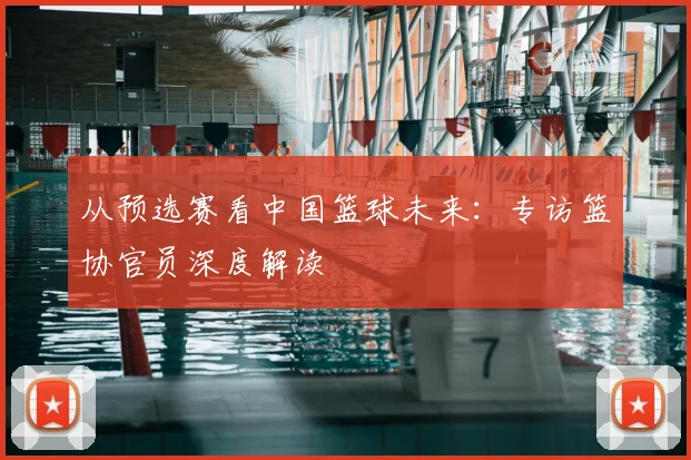 从预选赛看中国篮球未来:专访篮协官员深度解读