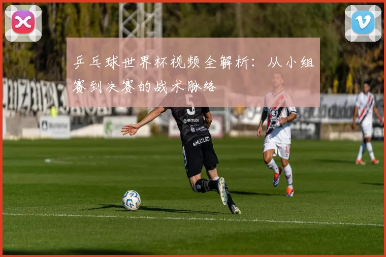 乒乓球世界杯视频全解析:从小组赛到决赛的战术脉络