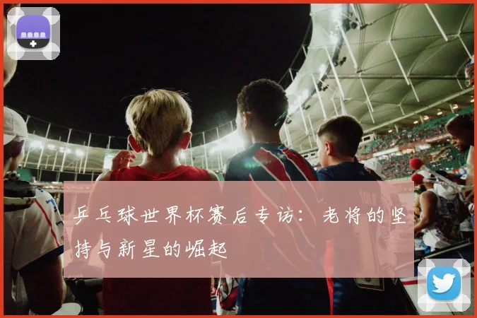 乒乓球世界杯赛后专访:老将的坚持与新星的崛起