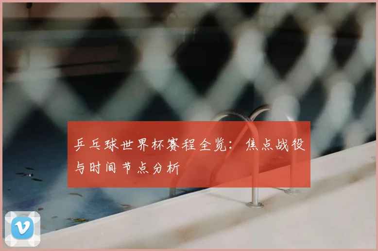 乒乓球世界杯赛程全览：焦点战役与时间节点分析
