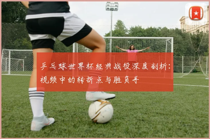 乒乓球世界杯经典战役深度剖析:视频中的转折点与胜负手
