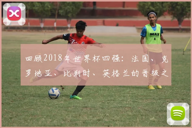 回顾2018年世界杯四强：法国、克罗地亚、比利时、英格兰的晋级之路