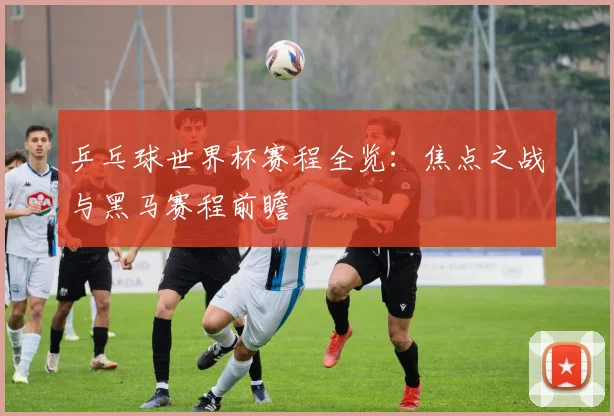 乒乓球世界杯赛程全览：焦点之战与黑马赛程前瞻