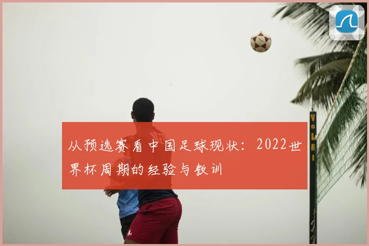 从预选赛看中国足球现状:2022世界杯周期的经验与教训