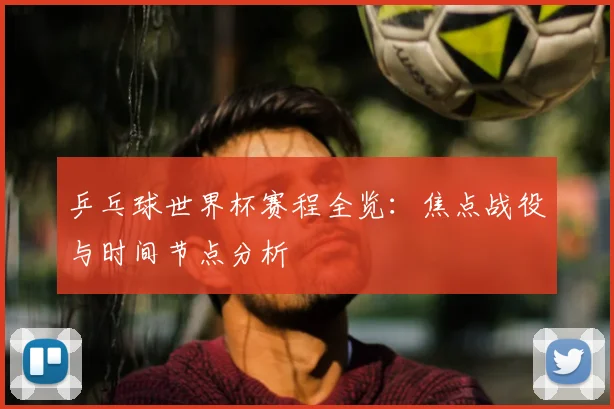 乒乓球世界杯赛程全览:焦点战役与时间节点分析