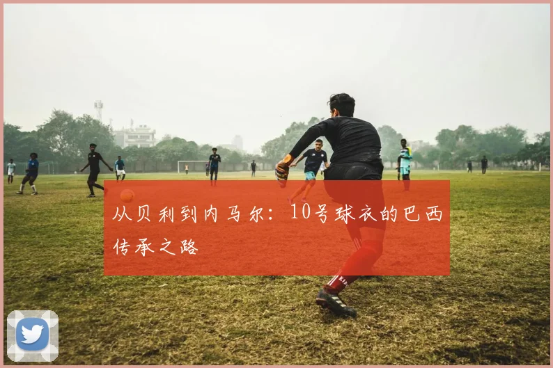 从贝利到内马尔:10号球衣的巴西传承之路